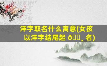 洋字取名什么寓意(女孩以洋字结尾起 🕸 名)